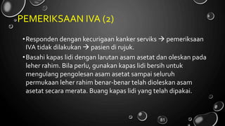 PEMERIKSAAN IVA (2)
•Responden dengan kecurigaan kanker serviks  pemeriksaan
IVA tidak dilakukan  pasien di rujuk.
•Basahi kapas lidi dengan larutan asam asetat dan oleskan pada
leher rahim. Bila perlu, gunakan kapas lidi bersih untuk
mengulang pengolesan asam asetat sampai seluruh
permukaan leher rahim benar-benar telah dioleskan asam
asetat secara merata. Buang kapas lidi yang telah dipakai.
81
 