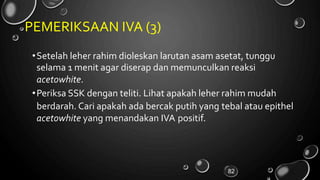 PEMERIKSAAN IVA (3)
•Setelah leher rahim dioleskan larutan asam asetat, tunggu
selama 1 menit agar diserap dan memunculkan reaksi
acetowhite.
•Periksa SSK dengan teliti. Lihat apakah leher rahim mudah
berdarah. Cari apakah ada bercak putih yang tebal atau epithel
acetowhite yang menandakan IVA positif.
82
 