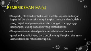 PEMERIKSAAN IVA (4)
•Bila perlu, oleskan kembali asam asetat/usap rahim dengan
kapas lidi bersih untuk menghilangkan mukosa, darah /debris
yang terjadi saat pemeriksaan dan mungkin mengganggu
pandangan. Buang kapas lidi yang telah dipakai.
•Bila pemeriksaan visual pada leher rahim telah selesai,
gunakan kapas lidi yang baru untuk menghilangkan sisa
asetat dari leher rahim dan vagina.
asam
83
 