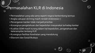 Permasalahan KLR di Indonesia
•
•
•
•
•
Permasalahan yang ada sama seperti negara berkembang lainnya
Angka cakupan skrining masih rendah (Indonesia< )
Penanganan kanker tidak menjadi prioritas
Kurangnya pengetahuan dan kepedulian masyarakat terhadap kanker
Kualitas SDM masih kurang dalam hal kepedulian, pengetahuan dan
keterampilan tentang KLR
Kurangnya fasilitas Kesehatan yang mendukung
Ekonomi dan Sosial Budaya
•
•
 