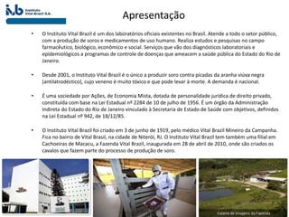 Apresentação
• O Instituto Vital Brazil é um dos laboratórios oficiais existentes no Brasil. Atende a todo o setor público,
com a produção de soros e medicamentos de uso humano. Realiza estudos e pesquisas no campo
farmacêutico, biológico, econômico e social. Serviços que vão dos diagnósticos laboratoriais e
epidemiológicos a programas de controle de doenças que ameacem a saúde pública do Estado do Rio de
Janeiro.
• Desde 2001, o Instituto Vital Brazil é o único a produzir soro contra picadas da aranha viúva negra
(antilatrodéctico), cujo veneno é muito tóxico e que pode levar à morte. A demanda é nacional.
• É uma sociedade por Ações, de Economia Mista, dotada de personalidade jurídica de direito privado,
constituída com base na Lei Estadual nº 2284 de 10 de julho de 1956. É um órgão da Administração
Indireta do Estado do Rio de Janeiro vinculado à Secretaria de Estado de Saúde com objetivos, definidos
na Lei Estadual nº 942, de 18/12/85.
• O Instituto Vital Brazil foi criado em 3 de junho de 1919, pelo médico Vital Brazil Mineiro da Campanha.
Fica no bairro de Vital Brasil, na cidade de Niterói, RJ. O Instituto Vital Brazil tem também uma filial em
Cachoeiras de Macacu, a Fazenda Vital Brazil, inaugurada em 28 de abril de 2010, onde são criados os
cavalos que fazem parte do processo de produção de soro.
 