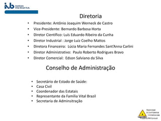 Diretoria
• Presidente: Antônio Joaquim Werneck de Castro
• Vice-Presidente: Bernardo Barbosa Horta
• Diretor Científico: Luís Eduardo Ribeiro da Cunha
• Diretor Industrial : Jorge Luiz Coelho Mattos
• Diretora Financeira: Lúcia Maria Fernandes Sant’Anna Carlini
• Diretor Administrativo: Paulo Roberto Rodrigues Bravo
• Diretor Comercial: Edson Salviano da Silva
Conselho de Administração
• Secretário de Estado de Saúde:
• Casa Civil
• Coordenador das Estatais
• Representante da Família Vital Brazil
• Secretaria de Adminsitração
 