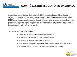 COMITÊ GESTOR REGULATÓRIO DA ANVISA
• Através de portarias de 5 de abril de 2011, publicadas no DOU do dia
06/04/11 – seção II a ANVISA, instituiu os COMITÊ TÉCNICO REGULATÓRIO
(CTR) para o acompanhamento das atividades relativas ao desenvolvimento,
produção, registro e pós-registro de medicamentos originários de parcerias
firmadas pelo ministério da saúde:
– Instituto Vital Brazil - IVB
– I. Norberto Rech – Anvisa - Coordenador
– II. Tatiana Cambraia Sá Lowande - Anvisa
– III. Laura Gomes Castanheira- Anvisa
– IV. Antônio Joaquim Werneck de Castro - Instituto Vital Brazil
– V. João Batista Oliveira - SCTIE/Ministério da Saúde.
 