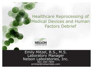 Healthcare Reprocessing of
Medical Devices and Human
Factors Debrief

Emily Mitzel, B.S., M.S.
Laboratory Manager
Nelson Laboratories, Inc.
801-290-7899
emitzel@nelsonlabs.com

 