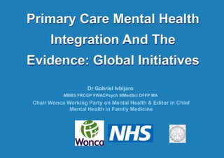 Primary Care Mental Health Integration And The Evidence: Global Initiatives Dr Gabriel Ivbijaro  MBBS FRCGP FWACPsych MMedSci DFFP MA  Chair Wonca Working Party on Mental Health & Editor in Chief Mental Health in Family Medicine 