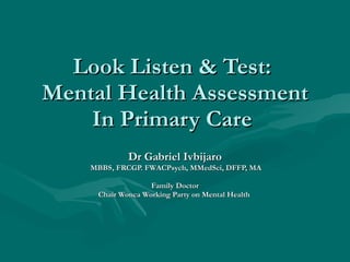 Look Listen & Test:  Mental Health Assessment In Primary Care  Dr Gabriel Ivbijaro MBBS, FRCGP. FWACPsych, MMedSci, DFFP, MA Family Doctor Chair Wonca Working Party on Mental Health  