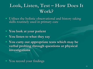 Look, Listen, Test – How Does It Work? Utilises the holistic observational and history taking skills routinely used in primary care You look at your patient You listen to what they say You carry out appropriate tests which may be verbal probing through questions or physical investigations You record your findings 