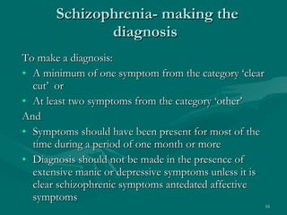 Schizophrenia- making the diagnosis  To make a diagnosis: A minimum of one symptom from the category ‘clear cut’  or  At least two symptoms from the category ‘other’ And Symptoms should have been present for most of the time during a period of one month or more Diagnosis should not be made in the presence of extensive manic or depressive symptoms unless it is clear schizophrenic symptoms antedated affective symptoms  