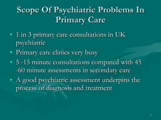 Scope Of Psychiatric Problems In Primary Care 1 in 3 primary care consultations in UK psychiatric Primary care clinics very busy 5 -15 minute consultations compared with 45 -60 minute assessments in secondary care A good psychiatric assessment underpins the process of diagnosis and treatment  