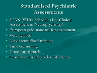 Standardised Psychiatric Assessments SCAN (WHO Schedules For Clinical Assessment in Neuropsychiatry) European gold standard for assessment  Very detailed Needs specialised training Time consuming Good for research Unsuitable for day to day GP clinics 