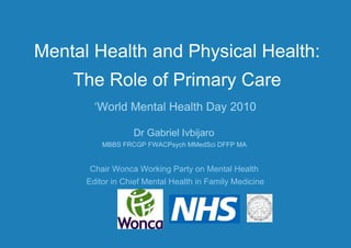 Mental Health and Physical Health: The Role of Primary Care ‘ World Mental Health Day 2010 Dr Gabriel Ivbijaro  MBBS FRCGP FWACPsych MMedSci DFFP MA  Chair Wonca Working Party on Mental Health  Editor in Chief Mental Health in Family Medicine 