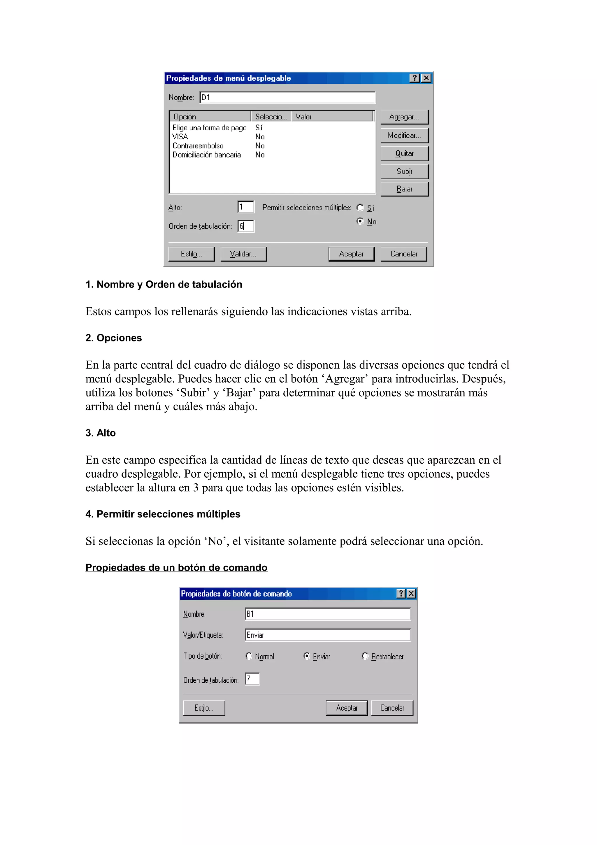1. Nombre y Orden de tabulación
Estos campos los rellenarás siguiendo las indicaciones vistas arriba.
2. Opciones
En la parte central del cuadro de diálogo se disponen las diversas opciones que tendrá el
menú desplegable. Puedes hacer clic en el botón ‘Agregar’ para introducirlas. Después,
utiliza los botones ‘Subir’ y ‘Bajar’ para determinar qué opciones se mostrarán más
arriba del menú y cuáles más abajo.
3. Alto
En este campo especifica la cantidad de líneas de texto que deseas que aparezcan en el
cuadro desplegable. Por ejemplo, si el menú desplegable tiene tres opciones, puedes
establecer la altura en 3 para que todas las opciones estén visibles.
4. Permitir selecciones múltiples
Si seleccionas la opción ‘No’, el visitante solamente podrá seleccionar una opción.
Propiedades de un botón de comando
 