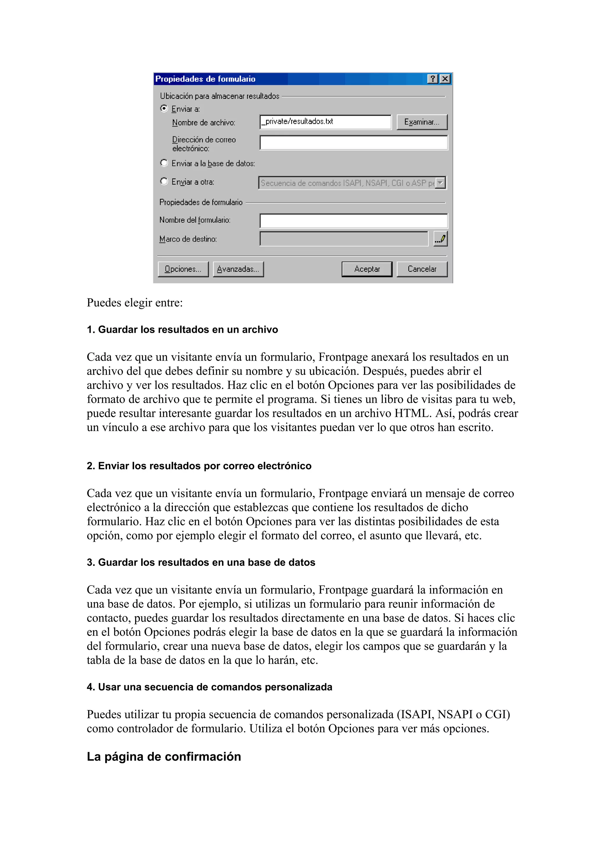 Puedes elegir entre:
1. Guardar los resultados en un archivo
Cada vez que un visitante envía un formulario, Frontpage anexará los resultados en un
archivo del que debes definir su nombre y su ubicación. Después, puedes abrir el
archivo y ver los resultados. Haz clic en el botón Opciones para ver las posibilidades de
formato de archivo que te permite el programa. Si tienes un libro de visitas para tu web,
puede resultar interesante guardar los resultados en un archivo HTML. Así, podrás crear
un vínculo a ese archivo para que los visitantes puedan ver lo que otros han escrito.
2. Enviar los resultados por correo electrónico
Cada vez que un visitante envía un formulario, Frontpage enviará un mensaje de correo
electrónico a la dirección que establezcas que contiene los resultados de dicho
formulario. Haz clic en el botón Opciones para ver las distintas posibilidades de esta
opción, como por ejemplo elegir el formato del correo, el asunto que llevará, etc.
3. Guardar los resultados en una base de datos
Cada vez que un visitante envía un formulario, Frontpage guardará la información en
una base de datos. Por ejemplo, si utilizas un formulario para reunir información de
contacto, puedes guardar los resultados directamente en una base de datos. Si haces clic
en el botón Opciones podrás elegir la base de datos en la que se guardará la información
del formulario, crear una nueva base de datos, elegir los campos que se guardarán y la
tabla de la base de datos en la que lo harán, etc.
4. Usar una secuencia de comandos personalizada
Puedes utilizar tu propia secuencia de comandos personalizada (ISAPI, NSAPI o CGI)
como controlador de formulario. Utiliza el botón Opciones para ver más opciones.
La página de confirmación
 