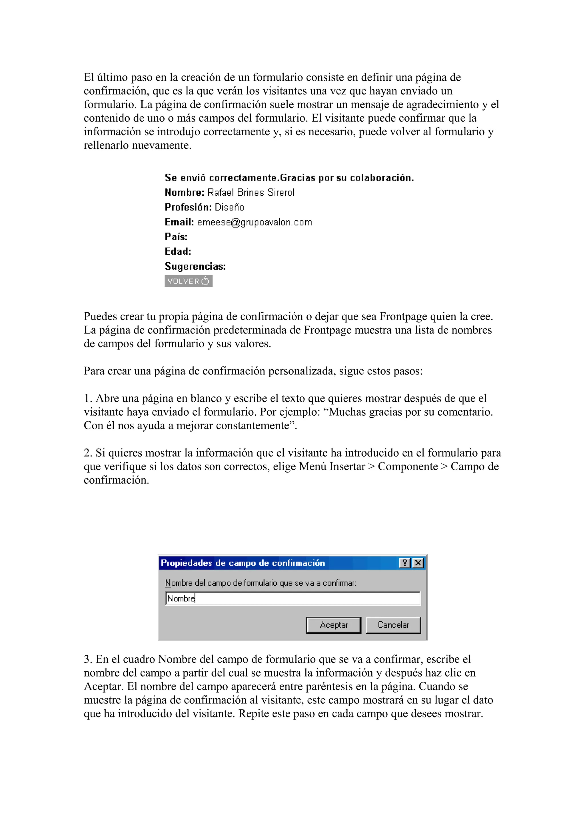 El último paso en la creación de un formulario consiste en definir una página de
confirmación, que es la que verán los visitantes una vez que hayan enviado un
formulario. La página de confirmación suele mostrar un mensaje de agradecimiento y el
contenido de uno o más campos del formulario. El visitante puede confirmar que la
información se introdujo correctamente y, si es necesario, puede volver al formulario y
rellenarlo nuevamente.
Puedes crear tu propia página de confirmación o dejar que sea Frontpage quien la cree.
La página de confirmación predeterminada de Frontpage muestra una lista de nombres
de campos del formulario y sus valores.
Para crear una página de confirmación personalizada, sigue estos pasos:
1. Abre una página en blanco y escribe el texto que quieres mostrar después de que el
visitante haya enviado el formulario. Por ejemplo: “Muchas gracias por su comentario.
Con él nos ayuda a mejorar constantemente”.
2. Si quieres mostrar la información que el visitante ha introducido en el formulario para
que verifique si los datos son correctos, elige Menú Insertar > Componente > Campo de
confirmación.
3. En el cuadro Nombre del campo de formulario que se va a confirmar, escribe el
nombre del campo a partir del cual se muestra la información y después haz clic en
Aceptar. El nombre del campo aparecerá entre paréntesis en la página. Cuando se
muestre la página de confirmación al visitante, este campo mostrará en su lugar el dato
que ha introducido del visitante. Repite este paso en cada campo que desees mostrar.
 