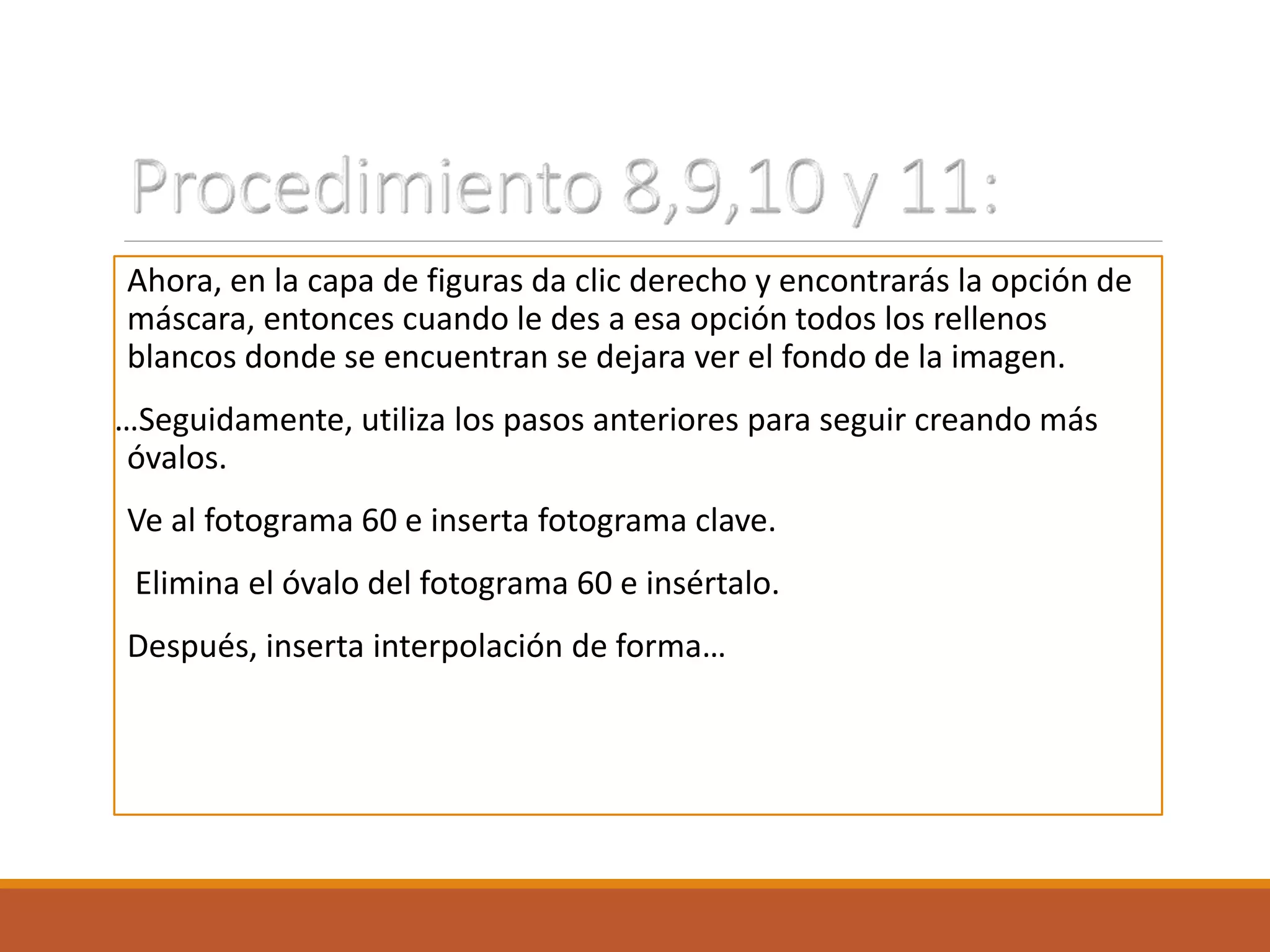 Ahora, en la capa de figuras da clic derecho y encontrarás la opción de
máscara, entonces cuando le des a esa opción todos los rellenos
blancos donde se encuentran se dejara ver el fondo de la imagen.
…Seguidamente, utiliza los pasos anteriores para seguir creando más
óvalos.
Ve al fotograma 60 e inserta fotograma clave.
Elimina el óvalo del fotograma 60 e insértalo.
Después, inserta interpolación de forma…