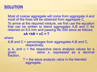 SOLUTION
Most of coarse aggregate will come from aggregate A and
most of the fines will be obtained from aggregate C.
To arrive at the required mixture, we first use the equation
that can be written to blend aggregates A,B and C for
retained on 9.5 mm and passing No 200 sieve as follows:
aA +bB + cC = T
where
A,B and C = percentages from aggregates A,B and C,
respectively,
a, b, and c = the respective sieve analysis values for a
given sieve x, expressed as a decimal
fraction,
T = the sieve analysis value in the blended
aggregate.
 