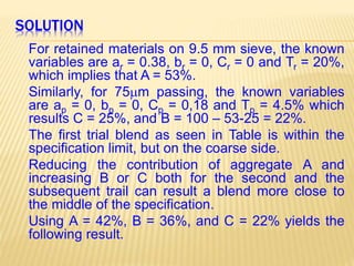 SOLUTION
For retained materials on 9.5 mm sieve, the known
variables are ar = 0.38, br = 0, Cr = 0 and Tr = 20%,
which implies that A = 53%.
Similarly, for 75m passing, the known variables
are ap = 0, bp = 0, Cp = 0,18 and Tp = 4.5% which
results C = 25%, and B = 100 – 53-25 = 22%.
The first trial blend as seen in Table is within the
specification limit, but on the coarse side.
Reducing the contribution of aggregate A and
increasing B or C both for the second and the
subsequent trail can result a blend more close to
the middle of the specification.
Using A = 42%, B = 36%, and C = 22% yields the
following result.
 