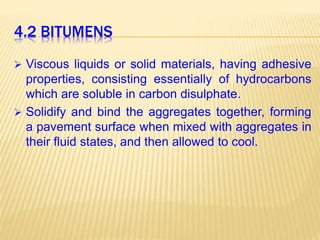 4.2 BITUMENS
 Viscous liquids or solid materials, having adhesive
properties, consisting essentially of hydrocarbons
which are soluble in carbon disulphate.
 Solidify and bind the aggregates together, forming
a pavement surface when mixed with aggregates in
their fluid states, and then allowed to cool.
 