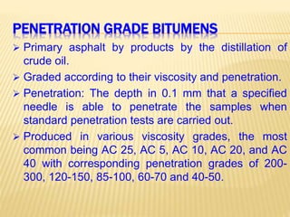 PENETRATION GRADE BITUMENS
 Primary asphalt by products by the distillation of
crude oil.
 Graded according to their viscosity and penetration.
 Penetration: The depth in 0.1 mm that a specified
needle is able to penetrate the samples when
standard penetration tests are carried out.
 Produced in various viscosity grades, the most
common being AC 25, AC 5, AC 10, AC 20, and AC
40 with corresponding penetration grades of 200-
300, 120-150, 85-100, 60-70 and 40-50.
 