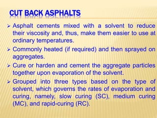 CUT BACK ASPHALTS
 Asphalt cements mixed with a solvent to reduce
their viscosity and, thus, make them easier to use at
ordinary temperatures.
 Commonly heated (if required) and then sprayed on
aggregates.
 Cure or harden and cement the aggregate particles
together upon evaporation of the solvent.
 Grouped into three types based on the type of
solvent, which governs the rates of evaporation and
curing, namely, slow curing (SC), medium curing
(MC), and rapid-curing (RC).
 