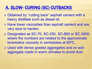 A. SLOW- CURING (SC) CUTBACKS
 Obtained by “cutting back” asphalt cement with a
heavy distillate such as diesel oil.
 Have lower viscosities than asphalt cement and are
very slow to harden.
 Designated as SC-70, SC-250, SC-800 or SC-3000,
where the numbers are related to the approximate
kinematics viscosity in centistokes at 600C.
 Used with dense graded aggregates and on soil-
aggregate roads in warm climates to avoid dust.
 