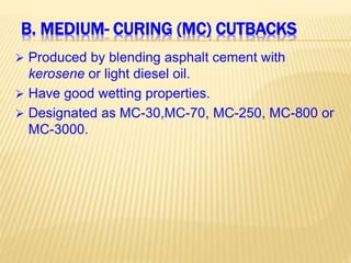 B. MEDIUM- CURING (MC) CUTBACKS
 Produced by blending asphalt cement with
kerosene or light diesel oil.
 Have good wetting properties.
 Designated as MC-30,MC-70, MC-250, MC-800 or
MC-3000.
 