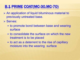 B.1 PRIME COAT(MC-30,MC-70)
 An application of liquid bituminous material to
previously untreated base.
 Serves:
 to promote bond between base and wearing
surface
 to consolidate the surface on which the new
treatment is to be placed
 to act as a deterrent to the rise of capillary
moisture into the wearing surface
 