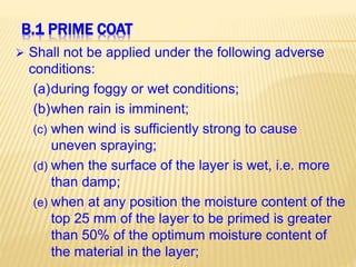B.1 PRIME COAT
 Shall not be applied under the following adverse
conditions:
(a)during foggy or wet conditions;
(b)when rain is imminent;
(c) when wind is sufficiently strong to cause
uneven spraying;
(d) when the surface of the layer is wet, i.e. more
than damp;
(e) when at any position the moisture content of the
top 25 mm of the layer to be primed is greater
than 50% of the optimum moisture content of
the material in the layer;
 