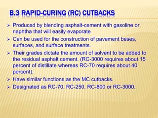 B.3 RAPID-CURING (RC) CUTBACKS
 Produced by blending asphalt-cement with gasoline or
naphtha that will easily evaporate
 Can be used for the construction of pavement bases,
surfaces, and surface treatments.
 Their grades dictate the amount of solvent to be added to
the residual asphalt cement. (RC-3000 requires about 15
percent of distillate whereas RC-70 requires about 40
percent).
 Have similar functions as the MC cutbacks.
 Designated as RC-70, RC-250, RC-800 or RC-3000.
 