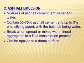 C. ASPHALT EMULSION
 Mixtures of asphalt cement, emulsifier and
water.
 Contain 55-75% asphalt cement and up to 3%
emulsifying agent, with the balance being water.
 Break when spread or mixed with mineral
aggregates in a field construction process.
 Can be applied to a damp surface.
 