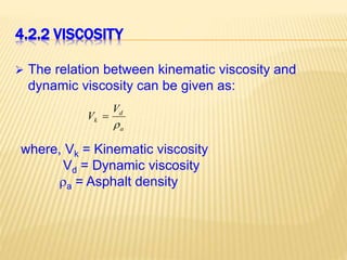 4.2.2 VISCOSITY
 The relation between kinematic viscosity and
dynamic viscosity can be given as:
a
d
k
V
V


where, Vk = Kinematic viscosity
Vd = Dynamic viscosity
a = Asphalt density
 