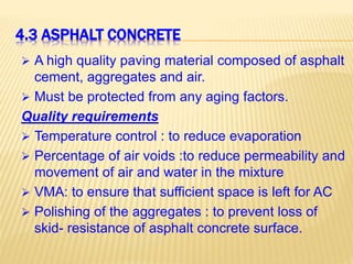 4.3 ASPHALT CONCRETE
 A high quality paving material composed of asphalt
cement, aggregates and air.
 Must be protected from any aging factors.
Quality requirements
 Temperature control : to reduce evaporation
 Percentage of air voids :to reduce permeability and
movement of air and water in the mixture
 VMA: to ensure that sufficient space is left for AC
 Polishing of the aggregates : to prevent loss of
skid- resistance of asphalt concrete surface.
 