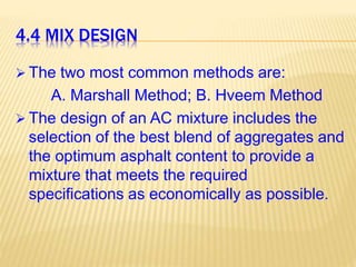4.4 MIX DESIGN
 The two most common methods are:
A. Marshall Method; B. Hveem Method
 The design of an AC mixture includes the
selection of the best blend of aggregates and
the optimum asphalt content to provide a
mixture that meets the required
specifications as economically as possible.
 