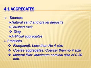 4.1 AGGREGATES
 Sources
Natural sand and gravel deposits
Crushed rock
 Slag
Artificial aggregates
 Fractions
 Fine(sand): Less than No 4 size
 Coarse aggregates: Coarser than no 4 size
 Mineral filler: Maximum nominal size of 0.30
mm.
 