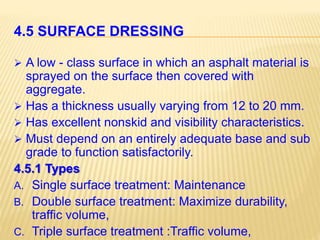4.5 SURFACE DRESSING
 A low - class surface in which an asphalt material is
sprayed on the surface then covered with
aggregate.
 Has a thickness usually varying from 12 to 20 mm.
 Has excellent nonskid and visibility characteristics.
 Must depend on an entirely adequate base and sub
grade to function satisfactorily.
4.5.1 Types
A. Single surface treatment: Maintenance
B. Double surface treatment: Maximize durability,
traffic volume,
C. Triple surface treatment :Traffic volume,
 