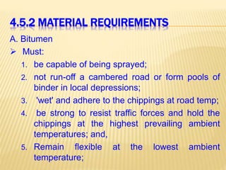 4.5.2 MATERIAL REQUIREMENTS
A. Bitumen
 Must:
1. be capable of being sprayed;
2. not run-off a cambered road or form pools of
binder in local depressions;
3. 'wet' and adhere to the chippings at road temp;
4. be strong to resist traffic forces and hold the
chippings at the highest prevailing ambient
temperatures; and,
5. Remain flexible at the lowest ambient
temperature;
 