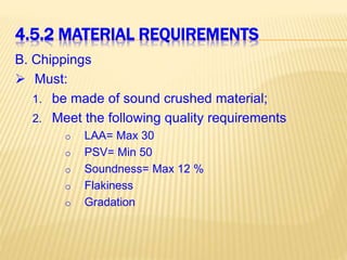4.5.2 MATERIAL REQUIREMENTS
B. Chippings
 Must:
1. be made of sound crushed material;
2. Meet the following quality requirements
o LAA= Max 30
o PSV= Min 50
o Soundness= Max 12 %
o Flakiness
o Gradation
 