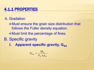 4.1.1 PROPERTIES
A. Gradation
Must ensure the grain size distribution that
follows the Fuller density equation.
Must limit the percentage of fines.
B. Specific gravity
I. Apparent specific gravity, GSA
W
N
D
SA
ρ
x
V
M
G 
 