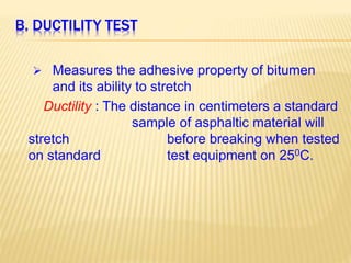 B. DUCTILITY TEST
 Measures the adhesive property of bitumen
and its ability to stretch
Ductility : The distance in centimeters a standard
sample of asphaltic material will
stretch before breaking when tested
on standard test equipment on 250C.
 