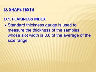 D. SHAPE TESTS
D.1. FLAKINESS INDEX
 Standard thickness gauge is used to
measure the thickness of the samples,
whose slot width is 0.6 of the average of the
size range.
 