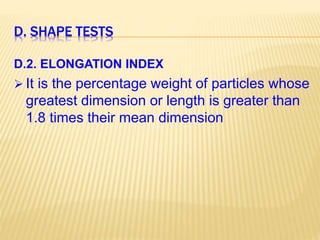 D. SHAPE TESTS
D.2. ELONGATION INDEX
 It is the percentage weight of particles whose
greatest dimension or length is greater than
1.8 times their mean dimension
 