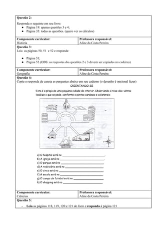 Questão 2:
Responda o seguinte em seu livro:
● Página 19: apenas questões 3 e 4;
● Página 33: todas as questões. (quero ver os cálculos)
Componente curricular:
História
Professora responsável:
Aline da Costa Pereira
Questão 3:
Leia as páginas 50, 51 e 52 e responda:
● Página 51;
● Página 53 (OBS: as respostas das questões 2 e 3 devem ser copiadas no caderno)
Componente curricular:
Geografia
Professora responsável:
Aline da Costa Pereira
Questão 4:
Copie e responda de caneta as perguntas abaixo em seu caderno (o desenho é opcional fazer)
Componente curricular:
Ciências
Professora responsável:
Aline da Costa Pereira
Questão 5:
- Leia ​as páginas 118, 119, 120 e 121 do livro e ​responda ​à página 121
 