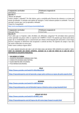 Componente curricular:
Informática
Professora responsável:
Ariane
Questão 7:
"Mestre da tabuada"
Vamos estudar a tabuada?! No link abaixo, guie a corujinha pela floresta dos números e se torne um
mestre da tabuada. O caminho está repleto de inimigos e vários números podem te confundir. Voe alto,
seja ágil e mostre que você já aprendeu a tabuada!
Vamos lá, Campeão(ã)!
http://www.escolagames.com.br/jogos/mestredatabuada
Componente curricular:
Educação Física
Professora responsável:
Lívia Costa
Questão 8:
Você sabia que os Esportes estão divididos em diferentes categorias? Na atividade desta quinzena
vamos aprender um pouco sobre os esportes de CAMPO E TACO. Os esportes que fazem parte deste
grupo são as modalidades que se caracterizam por rebater a bola lançada pelo adversário o mais longe
possível, enquanto os defensores não recuperam o controle da bola. Os esportes de campo e taco não
são muito conhecidos no nosso país.
Então vamos conhecer alguns deles?
1º) LOGO ABAIXO SEGUEM UM LINK E UM SITE PARA CADA UM DESSES TRÊS ESPORTES DE CAMPO E TACO.
VOCÊ VAI ESCOLHER UM DESSES ESPORTES, ACESSAR OU O LINK DO VÍDEO OU O LINK DO SITE E
RESPONDER ÀS SEGUINTES PERGUNTAS:
➢ ​SEU NOME E A TURMA​;
➢ QUANTOS JOGADORES FORMAM CADA TIME;
➢ COMO ESTÁ DIVIDIDA CADA PARTIDA;
➢ QUAIS OBJETOS SÃO UTILIZADOS;
➢ PELO MENOS DUAS REGRAS​.
POLO
https://www.youtube.com/watch?v=XGuVWyuXzoU
https://regrasdoesporte.com.br/aprenda-a-jogar-polo-conheca-as-regras-do-polo-esporte.html
BEISEBOL
https://www.youtube.com/watch?v=UBlTGdIVoeA
https://regrasdoesporte.com.br/beisebol-regras-e-historia-como-se-joga-baseball.html
HÓQUEI NO GELO
https://www.youtube.com/watch?v=Et78ED_LnCo
https://regrasdoesporte.com.br/regras-da-nhl-como-jogar-hoquei-no-gelo.html
 