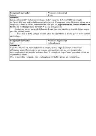 Componente curricular:
Leitura
Professora responsável:
Selma
Questão 9:
Leia o conto infantil “ Os Sete cabritinhos e o Lobo”, na versão de JUAN SOTO e ilustração
de Carme Solá, que será enviado em pdf pelo grupo de Whatsapp da turma. Depois da leitura, use a
imaginação e recrie a história dando um novo final para ela, ​copiando em seu caderno o começo da
história e a continuação dada por você​. A história começa assim:
Contam que sempre que a mãe Cabra saía de casa para ir ao trabalho no hospital, dizia o mesmo
para suas sete cabritinhas:
- Não abra a porta, porque existem lobos nas redondezas e dizem que os lobos comem
cabritinhas....
Componente curricular:
Artes
Professora responsável:
Jordana Lucena
Questão 10:
O cinema. Pesquise um pouco da história do cinema, quando surgiu e como ele se modificou
ao longo do tempo. Depois escreva um pequeno texto explicativo do que você compreendeu.
Para complementar sua pesquisa assista ao filme “A Invenção de Hugo Cabret” e relacione o filme ao
surgimento do cinema.
Obs.: O filme não é obrigatório para a realização da atividade, é apenas um complemento.
 