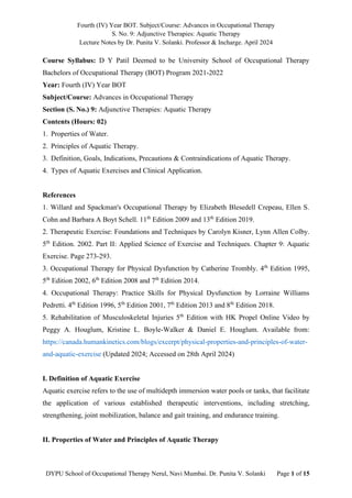Fourth (IV) Year BOT. Subject/Course: Advances in Occupational Therapy
S. No. 9: Adjunctive Therapies: Aquatic Therapy
Lecture Notes by Dr. Punita V. Solanki. Professor & Incharge. April 2024
DYPU School of Occupational Therapy Nerul, Navi Mumbai. Dr. Punita V. Solanki Page 1 of 15
Course Syllabus: D Y Patil Deemed to be University School of Occupational Therapy
Bachelors of Occupational Therapy (BOT) Program 2021-2022
Year: Fourth (IV) Year BOT
Subject/Course: Advances in Occupational Therapy
Section (S. No.) 9: Adjunctive Therapies: Aquatic Therapy
Contents (Hours: 02)
1. Properties of Water.
2. Principles of Aquatic Therapy.
3. Definition, Goals, Indications, Precautions & Contraindications of Aquatic Therapy.
4. Types of Aquatic Exercises and Clinical Application.
References
1. Willard and Spackman's Occupational Therapy by Elizabeth Blesedell Crepeau, Ellen S.
Cohn and Barbara A Boyt Schell. 11th
Edition 2009 and 13th
Edition 2019.
2. Therapeutic Exercise: Foundations and Techniques by Carolyn Kisner, Lynn Allen Colby.
5th
Edition. 2002. Part II: Applied Science of Exercise and Techniques. Chapter 9: Aquatic
Exercise. Page 273-293.
3. Occupational Therapy for Physical Dysfunction by Catherine Trombly. 4th
Edition 1995,
5th
Edition 2002, 6th
Edition 2008 and 7th
Edition 2014.
4. Occupational Therapy: Practice Skills for Physical Dysfunction by Lorraine Williams
Pedretti. 4th
Edition 1996, 5th
Edition 2001, 7th
Edition 2013 and 8th
Edition 2018.
5. Rehabilitation of Musculoskeletal Injuries 5th
Edition with HK Propel Online Video by
Peggy A. Houglum, Kristine L. Boyle-Walker & Daniel E. Houglum. Available from:
https://canada.humankinetics.com/blogs/excerpt/physical-properties-and-principles-of-water-
and-aquatic-exercise (Updated 2024; Accessed on 28th April 2024)
I. Definition of Aquatic Exercise
Aquatic exercise refers to the use of multidepth immersion water pools or tanks, that facilitate
the application of various established therapeutic interventions, including stretching,
strengthening, joint mobilization, balance and gait training, and endurance training.
II. Properties of Water and Principles of Aquatic Therapy
 