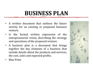 BUSINESS PLAN
• A written document that outlines the future
activity for an existing or proposed business
venture.
• Is the formal written expression of the
entrepreneurial vision, describing the strategy
and operations of the proposed venture.
• A business plan is a document that brings
together the key elements of a business that
include details about the products and services,
the cost, sales and expected profits.
• Blue Print
 