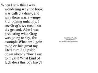 QuickTime™ and a
decompressor
are needed to see this picture.
When I saw this I was
wondering why the book
was called a diary, and
why there was a wimpy
kid looking unhappy. I
see Greg’s ice cream on
the ground. Also I was
predicting what Greg
was going to say, for
example What am I goin
to do or Just great my
life’s turning upside
down already Now I say
to myself What kind of
luck does this boy have?
 