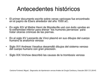 Antecedentes históricos El primer documento escrito sobre venas varicosas fue encontrado en el papiro de Ebers alrededor del año 1550 aC. En siglo XIV el Maitre Henri de Mondeville usó con éxito vendas en la extremidad inferior para drenar “los humores perversos” para tratar úlceras crónicas de las piernas.  En el siglo XV Leonardo de Vinci plasmó en sus dibujos del cuerpo humano la anatomía venosa  Siglo XVI Andreas Vesalius desarrolló dibujos del sistema venoso del cuerpo humano con gran precisión.  Siglo XIX Virchow describió las causas de la trombosis venosa Cardona Fontanet, Miguel,  Diagnostico de hipertension venosa  Anales de Cirugía Cardíaca y Vascular 2001;7(1):36-45 