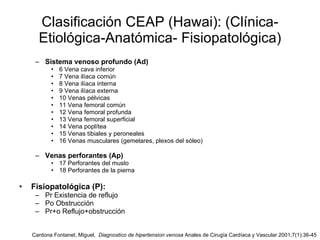 Clasificación CEAP (Hawai): (Clínica- Etiológica-Anatómica- Fisiopatológica) Sistema venoso profundo (Ad) 6 Vena cava inferior 7 Vena ilíaca común 8 Vena ilíaca interna 9 Vena ilíaca externa 10 Venas pélvicas 11 Vena femoral común 12 Vena femoral profunda 13 Vena femoral superficial 14 Vena poplítea 15 Venas tibiales y peroneales 16 Venas musculares (gemelares, plexos del sóleo) Venas perforantes (Ap) 17 Perforantes del muslo 18 Perforantes de la pierna Fisiopatológica (P): Pr Existencia de reflujo Po Obstrucción Pr+o Reflujo+obstrucción Cardona Fontanet, Miguel,  Diagnostico de hipertension venosa  Anales de Cirugía Cardíaca y Vascular 2001;7(1):36-45 