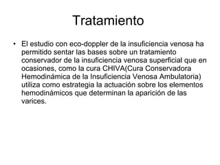Tratamiento  El estudio con eco-doppler de la insuficiencia venosa ha permitido sentar las bases sobre un tratamiento conservador de la insuficiencia venosa superficial que en ocasiones, como la cura CHIVA(Cura Conservadora  Hemodinámica de la Insuficiencia Venosa Ambulatoria) utiliza como estrategia la actuación sobre los elementos hemodinámicos que determinan la aparición de las varices. 